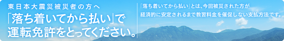 東日本大震災被災者の方へ 「落ち着いてから払い」で運転免許を取得してください